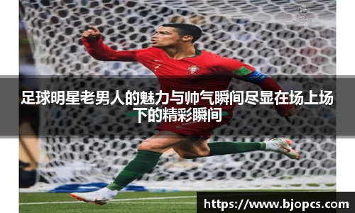 足球明星老男人的魅力与帅气瞬间尽显在场上场下的精彩瞬间