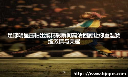 足球明星压轴出场精彩瞬间高清回顾让你重温赛场激情与荣耀